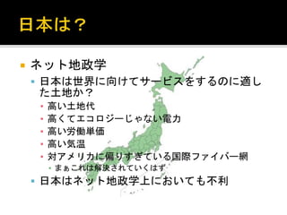  ネット地政学
 日本は世界に向けてサービスをするのに適し
た土地か？
▪ 高い土地代
▪ 高くてエコロジーじゃない電力
▪ 高い労働単価
▪ 高い気温
▪ 対アメリカに偏りすぎている国際ファイバー網
▪ まぁこれは解決されていくはず
 日本はネット地政学上においても不利
 