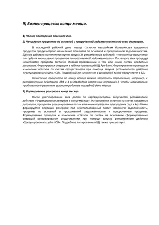 II) Бизнес-процессы конца месяца.
1) Полное повторение обычного дня.
2) Начисление процентов по основной и просроченной задолженностям по всем договорам.
В последний рабочий день месяца согласно настройкам большинства кредитных
продуктов предусмотрено начисление процентов по основной и просроченной задолженностям.
Данное действие выполняется путем запуска 2х регламентных действий: «начисление процентов
по ссуде» и «начисление процентов по просроченной задолженности». По запуску этих процедур
начисляются проценты согласно ставкам привязанным к тем или иным счетам кредитных
договоров. Формируются операции в таблице транзакций БД Арт-Банк. Формирование проводок и
изменение остатков по счетам осуществляется при помощи запуска регламентного действия
«Урегулирование ссуд и НСО». Подробный лог начисления с динамикой также присутствует в БД.
Начисление процентов по концу месяца можно запустить параллельно, например, с
регламентным действием №3 и 4 («Обработка карточных операций».), чтобы максимально
приблизится к реальным условиям работы в последний день месяца.
3) Формирование резервов в конце месяца.
После урегулирования всех долгов по картам/кредитам запускается регламентное
действие «Формирование резервов в конце месяца». На основании остатков на счетах кредитных
договоров, процентам резервирования по тем или иным портфелям однородных ссуд в Арт-Банке
формируются операции резервов: под неиспользованный лимит, основную задолженность,
проценты по основной и просроченной задолженностям и просроченные проценты.
Формирование проводок и изменение остатков по счетам на основании сформированных
операций резервирования осуществляется при помощи запуска регламентного действия
«Урегулирование ссуд и НСО». Подробное логгирование в БД также присутствует.
 
