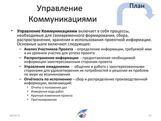Управление
Коммуникациями
• Управление Коммуникациями включает в себя процессы,
необходимые для своевременного формирования, сбора,
распространения, хранения и использования проектной информации.
Основные шаги включают следующее:
– Анализ Участников Проекта - определение информации, требуемой ими
и их уровнем участия для успеха проекта
– Распространение информации - предоставление необходимой
информации заинтересованным сторонам проекта
– Управление ожиданиями - общение и работа с заинтересованными
сторонами для удовлетворения их потребностей и решения их проблем
по мере их возникновения
– Отчётность по исполнению – сбор и распределение производственной
информации, включающий:
• Отчёты о положении дел
• Измерения хода работ
• Крупные изменения проекта
• Прогнозирование
08/06/14 29
План
 