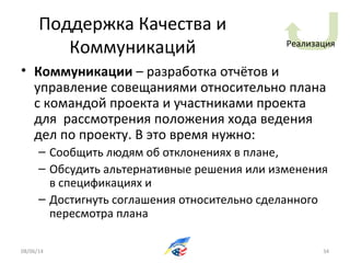 Поддержка Качества и
Коммуникаций
• Коммуникации – разработка отчётов и
управление совещаниями относительно плана
с командой проекта и участниками проекта
для рассмотрения положения хода ведения
дел по проекту. В это время нужно:
– Сообщить людям об отклонениях в плане,
– Обсудить альтернативные решения или изменения
в спецификациях и
– Достигнуть соглашения относительно сделанного
пересмотра плана
08/06/14 34
Реализация
 