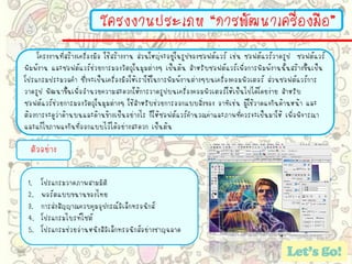 โครงงานประเภท “การพัฒนาเครื่องมือ”
โครงงานที่สร้างเครื่องมือ ใช้สร้างงาน ส่วนใหญ่จะอยู่ในรูปของซอฟต์แวร์ เช่น ซอฟต์แวร์วาดรูป ซอฟต์แวร์
พิมพ์งาน และซอฟต์แวร์ช่วยการมองวัตถุในมุมต่างๆ เป็นต้น สาหรับซอฟต์แวร์เพื่อการพิมพ์งานนั้นสร้างขึ้นเป็น
โปรแกรมประมวลคา ซึ่งจะเป็นเครื่องมือให้เราใช้ในการพิมพ์งานต่างๆบนเครื่องคอมพิวเตอร์ ส่วนซอฟต์แวร์การ
วาดรูป พัฒนาขึ้นเพื่ออานวยความสะดวกให้การวาดรูปบนเครื่องคอมพิวเตอร์ให้เป็นไปได้โดยง่าย สาหรับ
ซอฟต์แวร์ช่วยการมองวัตถุในมุมต่างๆ ใช้สาหรับช่วยการออกแบบสิ่งของ อาทิเช่น ผู้ใช้วาดแจกันด้านหน้า และ
ต้องการจะดูว่าด้านบนและด้านข้างเป็นอย่างไร ก็ให้ซอฟต์แวร์คานวณค่าและภาพที่ควรจะเป็นมาให้ เพื่อพิจารณา
และแก้ไขภาพแจกันที่ออกแบบไว้ได้อย่างสะดวก เป็นต้น
ตัวอย่าง
1. โปรแกรมวาดภาพสามมิติ
2. พอร์ตแบบขนานของไทย
3. การส่งสัญญาณควบคุมอุปกรณ์อิเล็กทรอนิกส์
4. โปรแกรมไบรท์ไซต์
5. โปรแกรมช่วยอ่านหนังสือิเล็กทรอนิกส์อย่างชาญฉลาด
 