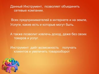 Данный Инструмент, позволяет объединить
сетевые компании.
Всех предпринимателей в интернете и на земле,
Услуги, какие есть и которые могут быть.
А также позволит извлечь доход, даже без своих
товаров и услуг.
Инструмент даёт возможность получать
клиентов и увеличить товарооборот
 