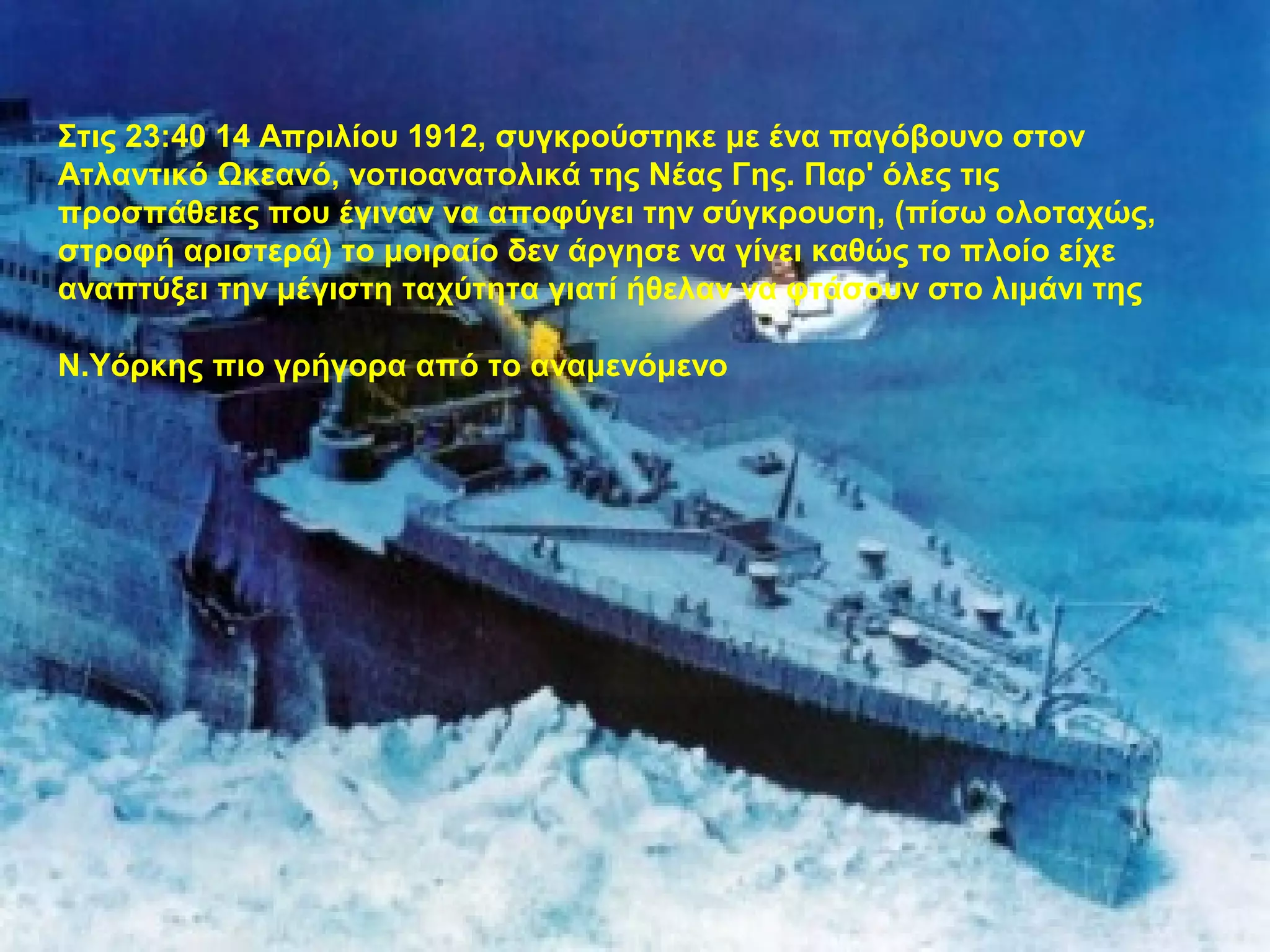 Στις 23:40 14 Απριλίου 1912, συγκρούστηκε με ένα παγόβουνο στον
Ατλαντικό Ωκεανό, νοτιοανατολικά της Νέας Γης. Παρ' όλες τις
προσπάθειες που έγιναν να αποφύγει την σύγκρουση, (πίσω ολοταχώς,
στροφή αριστερά) το μοιραίο δεν άργησε να γίνει καθώς το πλοίο είχε
αναπτύξει την μέγιστη ταχύτητα γιατί ήθελαν να φτάσουν στο λιμάνι της
Ν.Υόρκης πιο γρήγορα από το αναμενόμενο
 