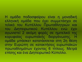 Η ομάδα ποδοσφαίρου είναι η μοναδική
ελληνική ομάδα που έχει συμμετάσχει σε
τελικό του Κυπέλλου Πρωταθλητριών και
του Διηπειρωτικού Κυπέλλου ενώ έχει
αγωνιστεί 2 ακόμη φορές σε ημιτελικό της
κορυφαίας ευρωπαϊκής διοργάνωσης. Η
ομάδα μπάσκετ κατατάσσεται στη 2η θέση
στην Ευρώπη σε κατακτήσεις ευρωπαϊκών
πρωταθλημάτων έχοντας 6 τίτλους. Μετρά
επίσης και ένα Διηπειρωτικό Κύπελλο.
 