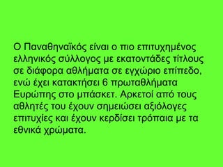Ο Παναθηναϊκός είναι ο πιο επιτυχημένος
ελληνικός σύλλογος με εκατοντάδες τίτλους
σε διάφορα αθλήματα σε εγχώριο επίπεδο,
ενώ έχει κατακτήσει 6 πρωταθλήματα
Ευρώπης στο μπάσκετ. Αρκετοί από τους
αθλητές του έχουν σημειώσει αξιόλογες
επιτυχίες και έχουν κερδίσει τρόπαια με τα
εθνικά χρώματα.
 