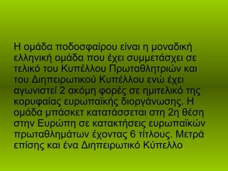 Η ομάδα ποδοσφαίρου είναι η μοναδική
ελληνική ομάδα που έχει συμμετάσχει σε
τελικό του Κυπέλλου Πρωταθλητριών και
του Διηπειρωτικού Κυπέλλου ενώ έχει
αγωνιστεί 2 ακόμη φορές σε ημιτελικό της
κορυφαίας ευρωπαϊκής διοργάνωσης. Η
ομάδα μπάσκετ κατατάσσεται στη 2η θέση
στην Ευρώπη σε κατακτήσεις ευρωπαϊκών
πρωταθλημάτων έχοντας 6 τίτλους. Μετρά
επίσης και ένα Διηπειρωτικό Κύπελλο
 