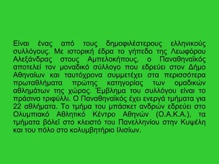 Είναι ένας από τους δημοφιλέστερους ελληνικούς
συλλόγους. Με ιστορική έδρα το γήπεδο της Λεωφόρου
Αλεξάνδρας στoυς Αμπελοκήπους, ο Παναθηναϊκός
αποτελεί τον μοναδικό σύλλογο που εδρεύει στον Δήμο
Αθηναίων και ταυτόχρονα συμμετέχει στα περισσότερα
πρωταθλήματα πρώτης κατηγορίας των ομαδικών
αθλημάτων της χώρας. Έμβλημα του συλλόγου είναι το
πράσινο τριφύλλι. Ο Παναθηναϊκός έχει ενεργά τμήματα για
22 αθλήματα. Το τμήμα του μπάσκετ ανδρών εδρεύει στο
Ολυμπιακό Αθλητικό Κέντρο Αθηνών (Ο.Α.Κ.Α.), τα
τμήματα βόλεϊ στο κλειστό του Πανελληνίου στην Κυψέλη
και του πόλο στο κολυμβητήριο Ιλισίων.
 
