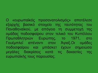 Ο «ευρωπαϊκός προσανατολισμός» αποτέλεσε
εξαρχής βασικό στοιχείο της ταυτότητας του
Παναθηναϊκού, με απόγειο τη συμμετοχή της
ομάδας ποδοσφαίρου στον τελικό του Κυπέλλου
Πρωταθλητριών Ευρώπης, το 1971, στο
Γουέμπλεϊ απέναντι στον Άγιαξ.Οι ομάδες
ποδοσφαίρου και μπάσκετ έχουν σημειώσει
μεγάλες διακρίσεις κατά τις δεκαετίες της
ευρωπαϊκής τους παρουσίας.
 
