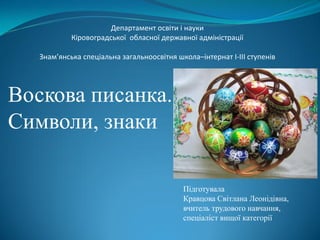 Воскова писанка.
Символи, знаки
Підготувала
Кравцова Світлана Леонідівна,
вчитель трудового навчання,
спеціаліст вищої категорії
Департамент освіти і науки
Кіровоградської обласної державної адміністрації
Знам’янська спеціальна загальноосвітня школа–інтернат І-ІІІ ступенів
 