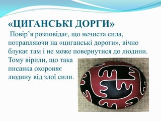 «ЦИГАНСЬКІ ДОРГИ»
Повір’я розповідає, що нечиста сила,
потрапляючи на «циганські дороги», вічно
блукає там і не може повернутися до людини.
Тому вірили, що така
писанка охороняє
людину від злої сили.
 