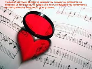 Η μουσική ως τέχνη, έρχεται να καλύψει την ανάγκη του ανθρώπου να
εκφράσει με τους ήχους, τις σκέψεις και τα συναισθήματα του καταστάσεις
κι έτσι εξελίσσεται παράλληλα με τη γλώσσα.
 