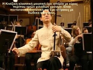 Η Κινέζικη κλασσική μουσική έχει ιστορία με εύρος
περίπου τριών χιλιάδων χρόνων. Είναι
πεντατονική-διατονική και έχει κλίμακες με
δώδεκα φθόγγους.
 