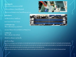 9.ต่อแหล่งจ่ายไฟ
ที่ใช้สาหรับในการต่อแหล่งกระแสไฟฟ้า
จากพาวเวอร์ซับพราย โดยจะมีทั้งรุ่นเดิมที่
ใช้ 20 Pin และในปัจจุบัน 24 Pin โดยจะมีทั้งหมด อยู่2 แถว
10.ซ็อกเก็ตแรม
โดยใช้สาหรับใส่แรม โดยมีทั้งแบบ
Dual Channel และ Triple Channel
11.ตัวเชื่อมปุ่ มควบคุม
ใช้ในการเชื่อมต่อปุ่ม Power ปุ่ม รีสตาร์
และแสดง ไฟของการทางานฮาร์ดดิสก์ และไฟขณะทางาน
12.ตัวต่อ USB
ใช้ในการเชื่อมต่อ USB ภายในเคส
เพื่อเพิ่มในการเชื่อมต่อ USB ที่มากขึ้น
แหล่งที่มาของข้อมูล :
http://www.comsimple.com/%E0%B8%A3%E0%B8%B9%E0%B9%89%E0%B8%88%E0%B8%B1%E0%B8%81%E0%B8%AD%E0%B8%B8%
E0%B8%9B%E0%B8%81%E0%B8%A3%E0%B8%93%E0%B9%8C%E0%B8%84%E0%B8%AD%E0%B8%A1%E0%B8%9E%E0%B8%B4%E
0%B8%A7%E0%B9%80%E0%B8%95%E0%B8%AD%E0%B8%A3%E0%B9%8C/48-
%E0%B9%80%E0%B8%A1%E0%B8%99%E0%B8%9A%E0%B8%AD%E0%B8%A3%E0%B9%8C%E0%B8%94-(Mainboard).html
 