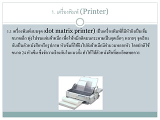1. เครื่องพิมพ์ (Printer)
1.1 เครื่องพิมพ์แบบจุด (dot matrix printer) เป็นเครื่องพิมพ์ที่มีหัวยิงเป็นเข็ม
ขนำดเล็ก พุ่งไปชนแผ่นผ้ำหมึก เพื่อให้หมึกติดบนกระดำษเป็นจุดเล็กๆ หลำยๆ จุดเรียง
กันเป็นตัวหนังสือหรือรูปภำพ หัวเข็มที่ใช้ยิงไปยังผ้ำหมึกมีจำนวนหลำยหัว โดยปกติใช้
ขนำด 24 หัวเข็ม ซึ่งจัดวำงเรียงกันในแนวตั้ง ทำให้ได้ตัวหนังสือที่ละเอียดพอควร
 