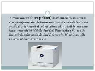 1.2 เครื่องพิมพ์เลเซอร์ (laser printer) เป็นเครื่องพิมพ์ที่ให้ควำมคมชัดและ
ควำมละเอียดสูง กำรพิมพ์จะใช้หลักกำรทำงแสง ปกติมีควำมละเอียดไม่น้อยกว่ำ 600
จุดต่อนิ้ว เครื่องพิมพ์เลเซอร์จึงเป็นเครื่องพิมพ์ที่เหมำะกับงำนพิมพ์ที่ต้องกำรคุณภำพ
พัฒนำกำรทำงเทคโนโลยีทำให้เครื่องพิมพ์ชนิดนี้ได้รับควำมนิยมสูงขึ้น เพรำะเมื่อ
เทียบประสิทธิภำพต่อรำคำแล้วเครื่องพิมพ์ชนิดนี้เหมำะที่จะใช้ในสำนักงำน แต่ไม่
สำมำรถพิมพ์สำเนำกระดำษคำร์บอนได้
 
