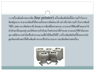 1.4 เครื่องพิมพ์รำยบรรทัด (line printer) เครื่องพิมพ์ชนิดนี้มีควำมเร็วในกำร
พิมพ์สูงมำก สำมำรถพิมพ์ได้หลำยร้อยบรรทัดต่อนำที กล่ำวคือ มีควำมเร็วในกำรพิมพ์
ได้ถึง 2000 บรรทัดต่อนำที ลักษณะกำรพิมพ์มีหลำยแบบ บำงแบบใช้พิมพ์ด้วยแถบโซ่
ตัวอักษรที่หมุนอยู่ และมีคันเคำะตัวอักษรในตำแหน่งที่กำหนด บำงแบบใช้หัวยิงแบบ
จุด แต่มีจำนวนหัวยิงเป็นจำนวนมำกเพื่อให้พิมพ์ได้เร็ว เครื่องพิมพ์ชนิดนี้จึงเหมำะกับ
ศูนย์คอมพิวเตอร์ที่ต้องพิมพ์รำยงำนเป็นจำนวนมำก และพิมพ์อย่ำงต่อเนื่อง
 