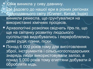 Хімія виникла у сиву давнину.
Ще задовго до нашої ери в різних регіонах
Стародавнього світу (Єгипет, Китай, Індія)
виникли ремесла, що грунтувалися на
використанні хімічних процесів.
Археологічні розкопки свідчать про те, що
ще на світанку розвитку людського
суспільства видобувались і перероблялись
деякі руди, глини, піски.
Понад 6 000 років тому для виготовлення
зброї, інструментів і сільськогосподарських
знарядь люди використовували залізо, а
понад 5 000 років тому єгиптяни добувати й
обробляти мідь.
 