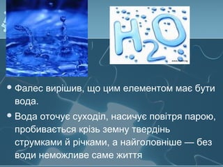 Фалес вирішив, що цим елементом має бути
вода.
Вода оточує суходіл, насичує повітря парою,
пробивається крізь земну твердінь
струмками й річками, а найголовніше — без
води неможливе саме життя
 
