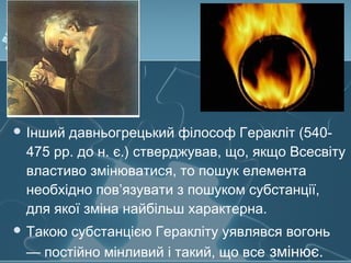  Інший давньогрецький філософ Геракліт (540-
475 рр. до н. є.) стверджував, що, якщо Всесвіту
властиво змінюватися, то пошук елемента
необхідно пов’язувати з пошуком субстанції,
для якої зміна найбільш характерна.
 Такою субстанцією Геракліту уявлявся вогонь
— постійно мінливий і такий, що все змінює.
 