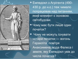 Емпедокл з Агрігента (490-
430 р. до н.є.) теж чимало
попрацював над питанням,
який елемент є основою
світобудови.
Чому має бути лише один
початок?
 Чому не можуть існувати
чотири початки — вогонь
Геракліта, повітря
Анаксимена, вода Фалеса і
земля, яку Емпедокл увів до
числа початків?
 