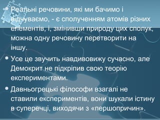 Реальні речовини, які ми бачимо і
відчуваємо, - є сполученням атомів різних
елементів, і, змінивши природу цих сполук,
можна одну речовину перетворити на
іншу.
Усе це звучить навдивовижу сучасно, але
Демокрит не підкріпив свою теорію
експериментами.
Давньогрецькі філософи взагалі не
ставили експериментів, вони шукали істину
в суперечці, виходячи з «першопричин».
 