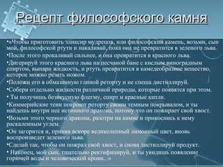 Рецепт философского камняРецепт философского камня
•«Чтобы приготовить эликсир мудрецов, или философский камень, возьми, сын
мой, философской ртути и накаливай, пока она не превратится в зеленого льва.
•После этого прокаливай сильнее, и она превратится в красного льва.
•Дигерируй этого красного льва на песчаной бане с кислым виноградным
спиртом, выпари жидкость, и ртуть превратится в камедеобразное вещество,
которое можно резать ножом.
•Положи его в обмазанную глиной реторту и не спеша дистиллируй.
•Собери отдельно жидкости различной природы, которые появятся при этом.
• Ты получишь безвкусную флегму, спирт и красные капли.
•Киммерийские тени покроют реторту своим темным покрывалом, и ты
найдешь внутри нее истинного дракона, потому что он пожирает свой хвост.
•Возьми этого черного дракона, разотри на камне и прикоснись к нему
раскаленным углем.
•Он загорится и, приняв вскоре великолепный лимонный цвет, вновь
воспроизведет зеленого льва.
•Сделай так, чтобы он пожрал свой хвост, и снова дистиллируй продукт.
• Наконец, мой сын, тщательно ректифицируй, и ты увидишь появление
горючей воды и человеческой крови...»
 