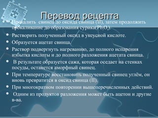 Перевод рецептаПеревод рецепта Прокалить свинец до оксида свинца (II), затем продолжить
прокаливание до образования сурика(Pb3O4).
 Растворить полученный оксид в уксусной кислоте.
 Образуется ацетат свинца.
 Раствор подвергнуть нагреванию, до полного испарения
избытка кислоты и до полного разложения ацетата свинца.
 В результате образуется сажа, которая оседает на стенках
посуды, останется аморфный свинец.
 При температуре восстановить полученный свинец углём, он
вновь превратится в оксид свинца (II).
 При многократном повторении вышеперечисленных действий.
 Одним из продуктов разложения может быть ацетон и другие
в-ва.
 