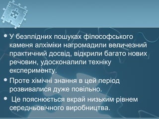 У безплідних пошуках філософського
каменя алхіміки нагромадили величезний
практичний досвід, відкрили багато нових
речовин, удосконалили техніку
експерименту.
Проте хімічні знання в цей період
розвивалися дуже повільно.
 Це пояснюється вкрай низьким рівнем
середньовічного виробництва.
 
