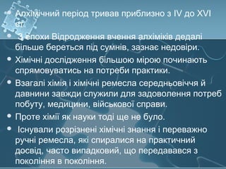  Алхімічний період тривав приблизно з IV до XVI
ст.
 З епохи Відродження вчення алхіміків дедалі
більше береться під сумнів, зазнає недовіри.
 Хімічні дослідження більшою мірою починають
спрямовуватись на потреби практики.
 Взагалі хімія і хімічні ремесла середньовіччя й
давнини завжди служили для задоволення потреб
побуту, медицини, військової справи.
 Проте хімії як науки тоді ще не було.
 Існували розрізнені хімічні знання і переважно
ручні ремесла, які спиралися на практичний
досвід, часто випадковий, що передавався з
покоління в покоління.
 