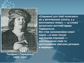«Справжні цілі хімії полягають
не у виготовлені золота, а у
виготовлені ліків!» — ці слова
визначили життеве кредо
Парацельса.
Він став засновником нової
науки —а поки тільки
мистецтва ятрохімїї —
виготовлення ліків та
застосування хімічних речовин
в медицині.
Теофраст Парацельс
1493 - 1541
 