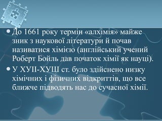 До 1661 року термін «алхімія» майже
зник з наукової літератури й почав
називатися хімією (англійський учений
Роберт Бойль дав початок хімії як науці).
У ХУІІ-ХУШ ст. було здійснено низку
хімічних і фізичних відкриттів, що все
ближче підводять нас до сучасної хімії.
 