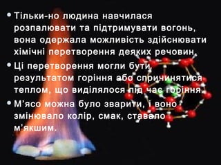 Тільки-но людина навчилася
розпалювати та підтримувати вогонь,
вона одержала можливість здійснювати
хімічні перетворення деяких речовин.
Ці перетворення могли бути
результатом горіння або спричинятися
теплом, що виділялося під час горіння.
М’ясо можна було зварити, і воно
змінювало колір, смак, ставало
м’якшим.
 