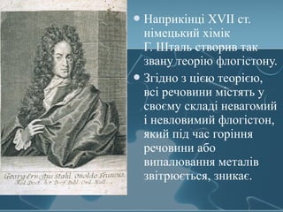 Наприкінці XVII ст.
німецький хімік
Г. Шталь створив так
звану теорію флогістону.
Згідно з цією теорією,
всі речовини містять у
своєму складі невагомий
і невловимий флогістон,
який під час горіння
речовини або
випалювання металів
звітрюється, зникає.
 