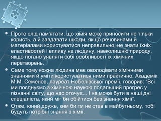  Проте слід пам'ятати, що хімія може приносити не тільки
користь, а й завдавати шкоди, якщо речовинами й
матеріалами користуватися неправильно, не знати їхніх
властивостей і впливу на людину, навколишню природу,
якщо погано уявляти собі особливості їх хімічних
перетворень.
 Саме тому кожна людина має оволодівати хімічними
знаннями й уміти користуватися ними практично. Академік
М.М. Семенов, лауреат Нобелівської премії, говорив: “Всі
ми поєднуємо з хімічною наукою подальший прогрес у
пізнанні світу, що нас оточує... І не може бути в наші дні
спеціаліста, який міг би обійтися без знання хімії”.
 Отже, юний друже, ким би ти не став в майбутньому, тобі
будуть потрібні знання з хімії.
 