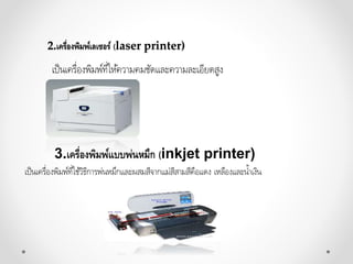 2.เครื่องพิมพ์เลเซอร์ (laser printer)
เป็นเครื่องพิมพ์ที่ให้ควำมคมชัดและควำมละเอียดสูง
3.เครื่องพิมพ์แบบพ่นหมึก (inkjet printer)
เป็นเครื่องพิมพ์ที่ใช้วิธีกำรพ่นหมึกและผสมสีจำกแม่สีสำมสีคือแดง เหลืองและน้ำเงิน
 