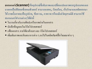 สแกนเนอร์(Scanner) คืออุปกรณ์ซึ่งจับภาพและเปลี่ยนแปลงภาพจากรูปแบบของแอ
นาลอกเป็นดิจิตอลซึ่งคอมพิวเตอร์ สามารถแสดง, เรียบเรียง, เก็บรักษาและผลิตออกมา
ได้ภาพนั้นอาจจะเป็นรูปถ่าย, ข้อความ, ภาพวาด หรือแม้แต่วัตถุสามมิติ สามารถใช้
สแกนเนอร์ทางานต่างๆได้ดังนี้
• ในงานเกี่ยวกับงานศิลปะหรือภาพถ่ายในเอกสาร
• บันทึกข้อมูลลงในเวิร์ดโปรเซสเซอร์
• แฟ็กเอกสาร ภายใต้ดาต้าเบส และ เวิร์ดโปรเซสเซอร์
• เพิ่มเติมภาพและจินตนาการต่าง ๆ ลงไปในผลิตภัณฑ์สื่อโฆษณาต่าง ๆ
 