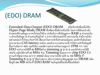 (EDO) DRAM
Extended-Data Output (EDO) DRAM หรือเรียกอีกชื่อหนึ่งก็คือ
Hyper-Page Mode DRAM ซึ่งพัฒนาขึ้นอีกระดับหนึ่ง โดยการที่มันจะอ้างอิง
ตาแหน่งที่อ่านข้อมูล จากครั้งก่อนไว้ด้วย ปกติแล้วการดึงข้อมูลจาก RAM ณ ตาแหน่งใด
ๆ มักจะดึงข้อมูล ณ ตาแหน่งที่อยู่ใกล้ ๆ จากการดึงก่อนหน้านี้ เพราะฉะนั้น ถ้ามีการอ้งอิง
ณตาแหน่งเก่าไว้ก่อน ก็จะทาให้ เสียเวลาในการเข้าถึงตาแหน่งน้อยลง และอีกทั้งมันยังลด
ช่วงเวลาของ CAS latency ลงด้วย และด้วย ความสามารถนี้ ทาให้การเข้าถึงข้อมูลดี
ขึ้นกว่าเดิมกว่า 40% เลยทีเดียว และมีความสามารถโดยรวมสูงกว่า FPM กว่า 15%
EDO จะทางานได้ดีที่ 66 MHzด้วย timming 5-2-2-2 และก็ยังทางานได้ดี
เช่นกัน แม้จะใช้งานที่ 83 MHz ด้วย Timming นี้และหากว่า chip EDO นี้ มี
ความเร็วที่สูงมากพอ (มากว่า 50ns) มันจะ สามารถใช้งานได้ ณ 100 MHz ที่
Tomming 6-3-3-3 ได้อย่างสบาย อัตราการส่งถ่ายข้อมูลสูงสุด ของ DRAM ชนิด
นี้อยู่ที่ 264 MB ต่อวินาที EDO RAM ในปัจจุบันนี้ไม่เป็นที่นิยมใช้แล้ว
 