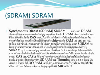 (SDRAM) SDRAM
Synchronous DRAM (SDRAM) SDRAM จะต่างจาก DRAM
เดิมตรงที่มันจะทางานสอดคล้งกับสัญญาณนาฬิกา สาหรับ DRAM เดิมจะ ทราบตาแหน่ง
ที่อ่าน ก็ต่อเมื่อเกิดทั้ง RAS และCAS ขึ้น แล้วจึงทาการไปอ่านข้อมูลโดยมีช่วงเวลาใน
การ เข้าถึงข้อมูล ตามที่เรามักจะได้เห็นบนตัว chip ของตัว RAM เลย เช่น -50, -60, -
80 โดย -50 หมายถึง ช่วงเวลาเข้าถึง ใช้เวลา 50 นาโนวินาทีเป็นต้น แต่ว่า SDRAM จะ
ใช้สัญญาณนาฬิกาเป็นตัวกาหนดการ ทางานโดยจะใช้ความถี่ของสัญญาณเป็นตัวระบุ
SDRAM จะทางานตามสัญญาณนาฬิกาขาขึ้นเพื่อรอรับ ตาแหน่งข้อมูล ที่ต้องการให้มัน
อ่าน แล้วจากนั้นมันก็จะไปค้นหาให้ และให้ผลลัพธ์ออกมาหลังจากได้รับ ตาแหน่งแล้ว เท่ากับ
ค่าของ CAS เช่น CAS 2 ก็คือ หลังจากรับตาแหน่งที่อ่านแล้วมันจะให้ผลลัพธ์ออกมา
ภายใน 2 ลูกของสัญญาณนาฬิกา SDRAM จะมี Timming เป็น 5-1-1-1 ซึ่งแน่ มัน
เร็วพอ ๆ กันกับ BEDO RAM เลยที่เดียว แต่ว่ามันสามารถทางานได้ ณ 100 MHz
หรือมากว่า และมีอัตราการส่งถ่าย ข้อมูลสูงสุดที่ 528 MB ต่อวินาที
 