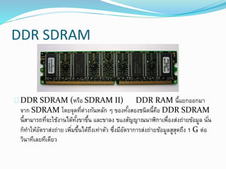 DDR SDRAM
DDR SDRAM (หรือ SDRAM II) DDR RAM นี้แยกออกมา
จาก SDRAM โดยจุดที่ต่างกันหลัก ๆ ของทั้งสองชนิดนี้คือ DDR SDRAM
นี้สามารถที่จะใช้งานได้ทั้งขาขึ้น และขาลง ขแงสัญญาณนาฬิกาเพื่องส่งถ่ายข้อมูล นั่น
ก็ทาให้อัตราส่งถ่าย เพิ่มขึ้นได้ถึงเท่าตัว ซึ่งมีอัตราการส่งถ่ายข้อมูลสูสุดถึง 1 G ต่อ
วินาทีเลยทีเดียว
 