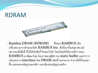 RDRAM
Rambus DRAM (RDRAM) ชื่อของ RAMBUS เป็น
เครื่องหมายการค้าของบริษัท RAMBUS Inc. ซึ่งตั้งมาตั้งแต่ยุค 80 แล้ว
เพราะฉะนั้นชื่อนี้ ก็ไม่ได้เป็นชื่อที่ ใหม่อะไรนัก โดยปัจจุบันได้เอาหลักการของ
RAMBUS มาพัฒนาใหม่ โดยการลด pin รวม static buffer และทาการ
ปรับแต่งทาง interface ใหม่ DRAM ชนิดนี้ จะสามารถ ทางานได้ทั้งขอบขา
ขึ้น และลงของสัญญาณนาฬิกา และเพียงช่องสัญญาณเดียว
 