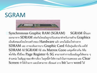 SGRAM
Synchronous Graphic RAM (SGRAM) SGRAM นี้ก็แยก
ออกมาจาก SDRAM เช่นกันโดยมันถูกปรับแต่งมาสาหรับงานด้าน Graphics
เป็นพิเศษแต่โดยโครงสร้างของ Hardware แล้ว แทยไม่มีอะไรต่างจาก
SDRAM เลย เราจะเห็นจากบาง Graphic Card ที่เป็นรุ่นเดียวกัน แต่ใช้
SDRAM ก็มี SGRAM ก็มี เช่น Matrox G200 แต่จุดที่ต่างกัน ก็คือ
ฟังก์ชัน ที่ใช้โดย Page Register ซึ่ง SG สามารถทาการเขียนข้อมูลได้หลาย ๆ
ตาแหน่ง ในสัญญาณนาฬิกาเดียว ในจุดนี้ทาให้ความเร็วในการแสดงผล และ Clear
Screen ทาได้เร็วมาก และยังสามารถ เขียนแค่ บาง bit ในการ word ได้
 