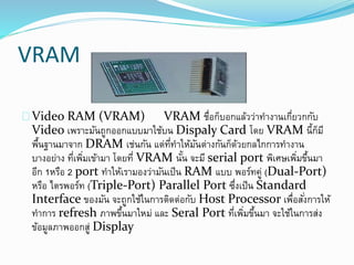 VRAM
Video RAM (VRAM) VRAM ชื่อก็บอกแล้วว่าทางานเกี่ยวกกับ
Video เพราะมันถูกออกแบบมาใช้บน Dispaly Card โดย VRAM นี้ก็มี
พื้นฐานมาจาก DRAM เช่นกัน แต่ที่ทาให้มันต่างกันก็ด้วยกลไกการทางาน
บางอย่าง ที่เพิ่มเข้ามา โดยที่ VRAM นั้น จะมี serial port พิเศษเพิ่มขึ้นมา
อีก 1หรือ 2 port ทาให้เรามองว่ามันเป็น RAM แบบ พอร์ทคู่ (Dual-Port)
หรือ ไตรพอร์ท (Triple-Port) Parallel Port ซึ่งเป็น Standard
Interface ของมัน จะถูกใช้ในการติดต่อกับ Host Processor เพื่อสั่งการให้
ทาการ refresh ภาพขึ้นมาใหม่ และ Seral Port ที่เพิ่มขึ้นมา จะใช้ในการส่ง
ข้อมูลภาพออกสู่ Display
 
