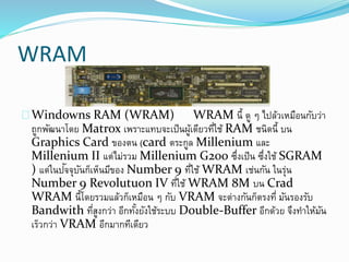 WRAM
Windowns RAM (WRAM) WRAM นี้ ดู ๆ ไปล้วเหมือนกับว่า
ถูกพัฒนาโดย Matrox เพราะแทบจะเป็นผู้เดียวที่ใช้ RAM ชนิดนี้ บน
Graphics Card ของตน (card ตระกูล Millenium และ
Millenium II แต่ไม่รวม Millenium G200 ซึ่งเป็น ซึ่งใช้ SGRAM
) แต่ในปัจจุบันก็เห็นมีของ Number 9 ที่ใช้ WRAM เช่นกัน ในรุ่น
Number 9 Revolutuon IV ที่ใช้ WRAM 8M บน Crad
WRAM นี้โดยรวมแล้วก็เหมือน ๆ กับ VRAM จะต่างกันก็ตรงที่ มันรองรับ
Bandwith ที่สูงกว่า อีกทั้งยังใช้ระบบ Double-Buffer อีกด้วย จึงทาให้มัน
เร็วกว่า VRAM อีกมากทีเดียว
 