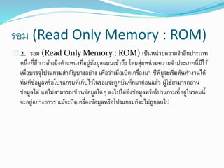 รอม (Read Only Memory : ROM)
2. รอม (Read Only Memory : ROM) เป็นหน่วยความจาอีกประเภท
หนึ่งที่มีการอ้างอิงตาแหน่งที่อยู่ข้อมูลแบบเข้าถึง โดยสุ่มหน่วยความจาประเภทนี้มีไว้
เพื่อบรรจุโปรแกรมสาคัญบางอย่าง เพื่อว่าเมื่อเปิดเครื่องมา ซีพียูจะเริ่มต้นทางานได้
ทันทีข้อมูลหรือโปรแกรมที่เก็บไว้ในรอมจะถูกบันทึกมาก่อนแล้ว ผู้ใช้สามารถอ่าน
ข้อมูลได้ แต่ไม่สามารถเขียนข้อมูลใดๆ ลงไปได้ซึ่งข้อมูลหรือโปรแกรมที่อยู่ในรอมนี้
จะอยู่อย่างถาวร แม้จะปิดเครื่องข้อมูลหรือโปรแกรมก็จะไม่ถูกลบไป
 