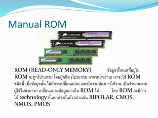 Manual ROM
ROM (READ-ONLY MEMORY) ข้อมูลทั้งหมดที่อยู่ใน
ROM จะถูกโปรแกรม โดยผู้ผลิต (โปรแกรม มาจากโรงงาน) เราจะใช้ ROM
ชนิดนี้ เมื่อข้อมูลนั้น ไม่มีการเปลี่ยนแปลง และมีความต้องการใช้งาน เป็นจานวนมาก
ผู้ใช้ไม่สามารถ เปลี่ยนแปลงข้อมูลภายใน ROM ได้ โดย ROM จะมีการ
ใช้ technology ที่แตกต่างกันตัวอย่างเช่น BIPOLAR, CMOS,
NMOS, PMOS
 