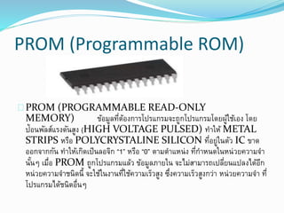 PROM (Programmable ROM)
PROM (PROGRAMMABLE READ-ONLY
MEMORY) ข้อมูลที่ต้องการโปรแกรมจะถูกโปรแกรมโดยผู้ใช้เอง โดย
ป้อนพัลส์แรงดันสูง (HIGH VOLTAGE PULSED) ทาให้ METAL
STRIPS หรือ POLYCRYSTALINE SILICON ที่อยู่ในตัว IC ขาด
ออกจากกัน ทาให้เกิดเป็นลอจิก “1” หรือ “0” ตามตาแหน่ง ที่กาหนดในหน่วยความจา
นั้นๆ เมื่อ PROM ถูกโปรแกรมแล้ว ข้อมูลภายใน จะไม่สามารถเปลี่ยนแปลงได้อีก
หน่วยความจาชนิดนี้ จะใช้ในงานที่ใช้ความเร็วสูง ซึ่งความเร็วสูงกว่า หน่วยความจา ที่
โปรแกรมได้ชนิดอื่นๆ
 