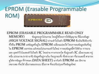 EPROM (Erasable Programmable
ROM)
EPROM (ERASABLE PROGRAMMABLE READ-ONLY
MEMORY) ข้อมูลจะถูกโปรแกรม โดยผู้ใช้โดยการให้สัญญาณ ที่มีแรงดันสูง
(HIGH VOLTAGE SIGNAL) ผ่านเข้าไปในตัว EPROM ซึ่งเป็นวิธีเดียวกับ
ที่ใช้ใน PROM แต่ข้อมูลที่อยู่ใน EPROM เปลี่ยนแปลงได้ โดยการลบข้อมูลเดิมที่อยู่
ใน EPROM ออกก่อน แล้วค่อยโปรแกรมเข้าไปใหม่ การลบข้อมูลนี้ทาได้ด้วย การฉาย
แสง อุลตร้าไวโอเลตเข้าไปในตัว IC โดยผ่าน ทางกระจกใส ที่อยู่บนตัว IC เมื่อฉายแสง ครู่
หนึ่ง (ประมาณ 5-10 นาที) ข้อมูลที่อยู่ภายใน ก็จะถูกลบทิ้ง ซึ่งช่วงเวลา ที่ฉายแสงนี้ สามารถ
ดูได้จากข้อมูล ที่กาหนด (DATA SHEET) มากับตัว EPROM และ มีความ
เหมาะสม ที่จะใช้ เมื่องานของระบบ มีโอกาส ที่จะปรับปรุงแก้ไขข้อมูลใหม่
 