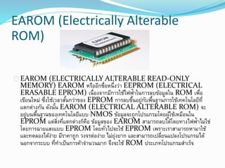 EAROM (Electrically Alterable
ROM)
EAROM (ELECTRICALLY ALTERABLE READ-ONLY
MEMORY) EAROM หรืออีกชื่อหนึ่งว่า EEPROM (ELECTRICAL
ERASABLE EPROM) เนื่องจากมีการใช้ไฟฟ้าในการลบข้อมูลใน ROM เพื่อ
เขียนใหม่ ซึ่งใช้เวลาสั้นกว่าของ EPROM การลบขึ้นอยู่กับพื้นฐานการใช้เทคโนโลยีที่
แตกต่างกัน ดังนั้น EAROM (ELECTRICAL ALTERABLE ROM) จะ
อยู่บนพื้นฐานของเทคโนโลยีแบบ NMOS ข้อมูลจะถูกโปรแกรมโดยผู้ใช้เหมือนใน
EPROM แต่สิ่งที่แตกต่างก็คือ ข้อมูลของ EAROM สามารถลบได้โดยทางไฟฟ้าไม่ใช่
โดยการฉายแสงแบบ EPROM โดยทั่วไปจะใช้ EPROM เพราะเราสามารถหามาใช้
และทดลองได้ง่าย มีราคาถูก วงจรต่อง่าย ไม่ยุ่งยาก และสามารถเปลี่ยนแปลงโปรแกรมได้
นอกจากระบบ ที่ทาเป็นการค้าจานวนมาก จึงจะใช้ ROM ประเภทโปรแกรมสาเร็จ
 