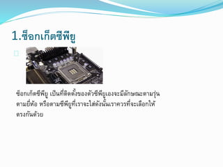 1.ซ็อกเก็ตซีพียู
ซ็อกเก็ตซีพียู เป็นที่ติดตั้งของตัวซีพียูเองจะมีลักษณะตามรุ่น
ตามยี่ห้อ หรือตามซีพียูที่เราจะใส่ดังนั้นเราควรที่จะเลือกให้
ตรงกันด้วย
 