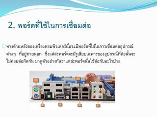 2. พอร์ตที่ใช้ในการเชื่อมต่อ
ทางด้านหลังของเครื่องคอมพิวเตอร์นั้นจะมีพอร์ตที่ใช้ในการเชื่อมต่ออุปกรณ์
ต่างๆ ที่อยู่ภายนอก ซึ่งแต่ล่ะพอร์ตจะมีรูเสียบเฉพาะของอุปกรณ์ที่ต่อนั้นจะ
ไม่ค่อยต่อผิดกัน มาดูตัวอย่างกันว่าแต่ล่ะพอร์ตนั้นใช้ต่อกับอะไรบ้าง
 